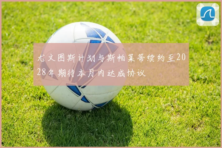 尤文图斯计划与斯帕莱蒂续约至2028年期待本月内达成协议